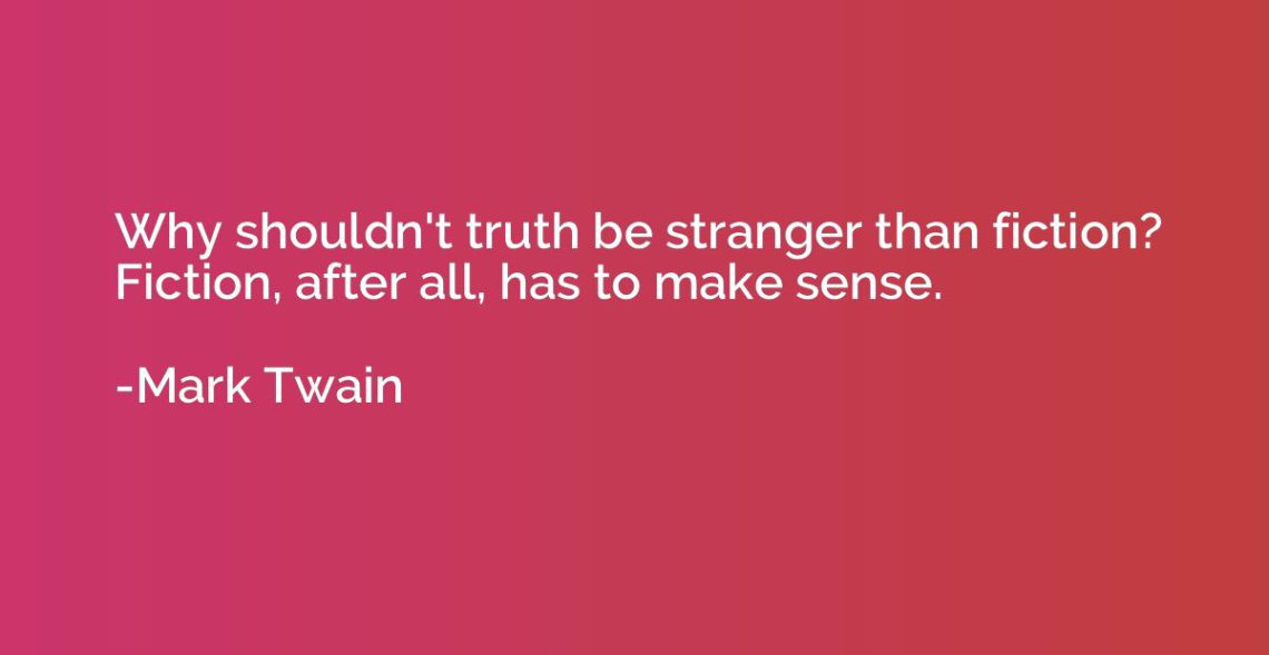 "Why shouldn't truth be stranger than fiction? Fiction, after all, has to make sense." Mark Twain